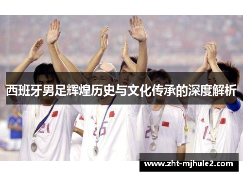 西班牙男足辉煌历史与文化传承的深度解析