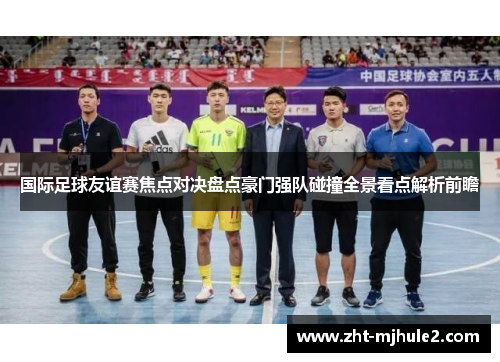 国际足球友谊赛焦点对决盘点豪门强队碰撞全景看点解析前瞻