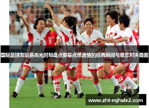 国际足球友谊赛高光时刻盘点那些点燃激情的经典瞬间与难忘对决画面