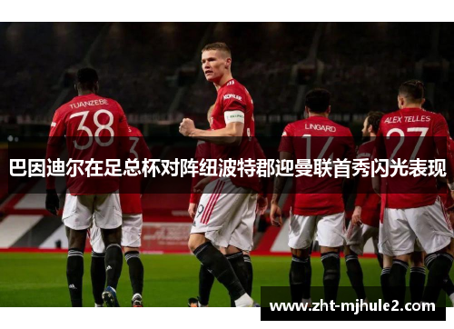 巴因迪尔在足总杯对阵纽波特郡迎曼联首秀闪光表现