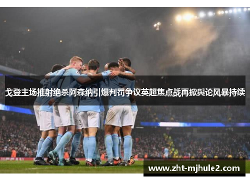 戈登主场推射绝杀阿森纳引爆判罚争议英超焦点战再掀舆论风暴持续