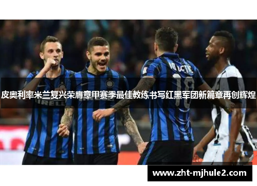 皮奥利率米兰复兴荣膺意甲赛季最佳教练书写红黑军团新篇章再创辉煌