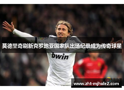 莫德里奇刷新克罗地亚国家队出场纪录成为传奇球星
