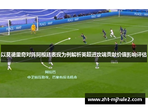 以莫德里奇对阵阿根廷表现为例解析英超进攻端贡献价值影响评估