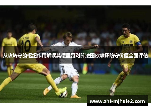 从攻转守的枢纽作用解读莫德里奇对阵法国欧联杯防守价值全面评估 从攻转守的枢纽作用解读莫德里奇对阵法国欧联杯防守价值全面评估