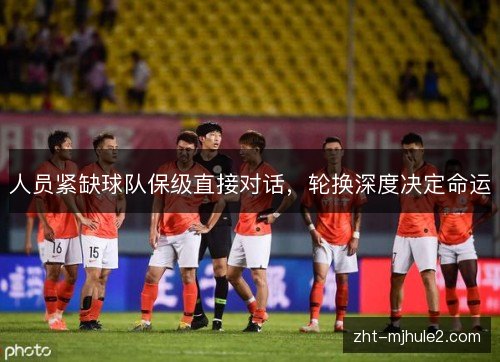 人员紧缺球队保级直接对话,轮换深度决定命运 人员紧缺球队保级直接对话,轮换深度决定命运